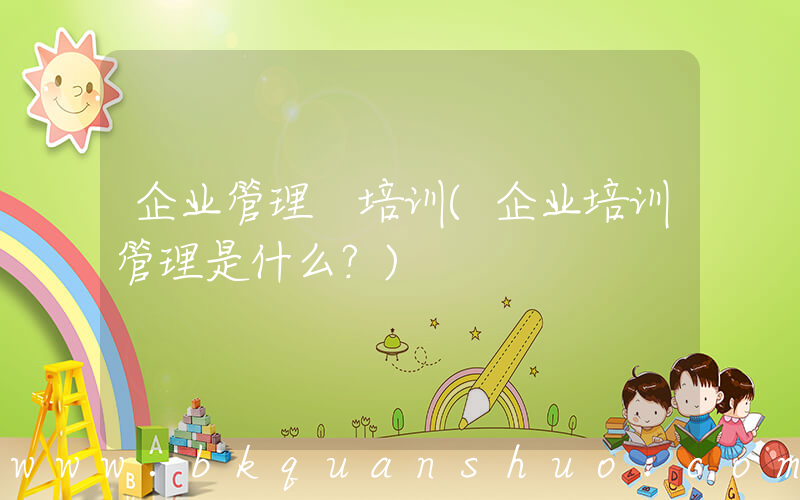 企业管理 培训(企业培训管理是什么？)